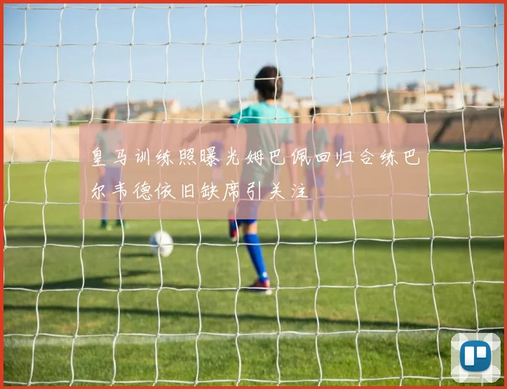 皇马训练照曝光姆巴佩回归合练巴尔韦德依旧缺席引关注