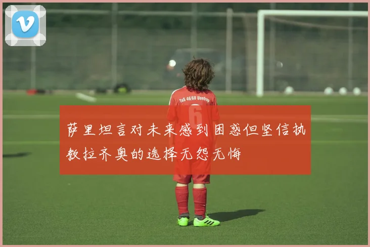萨里坦言对未来感到困惑但坚信执教拉齐奥的选择无怨无悔