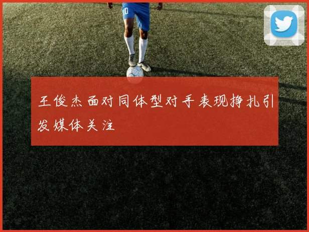 王俊杰面对同体型对手表现挣扎引发媒体关注