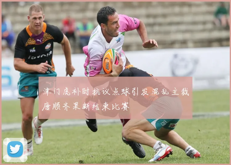 津门虎补时抗议点球引发混乱主裁唐顺齐果断结束比赛