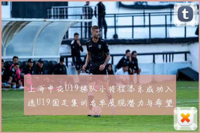 上海申花U19梯队小将程添乐成功入选U19国足集训名单展现潜力与希望