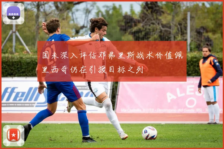 国米深入评估邓弗里斯战术价值佩里西奇仍在引援目标之列