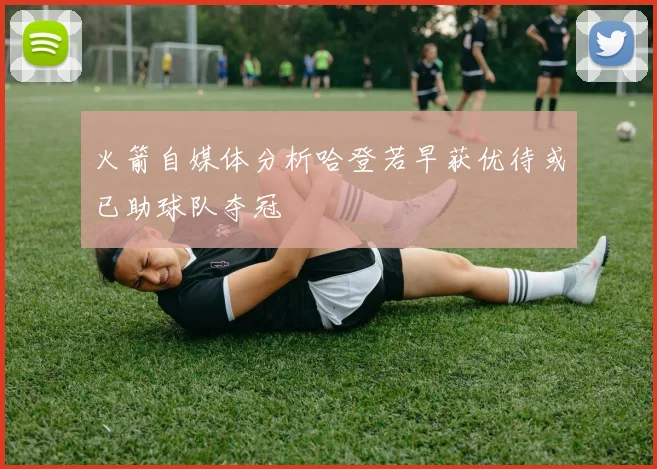 火箭自媒体分析哈登若早获优待或已助球队夺冠