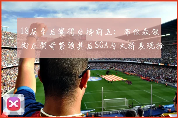 18届季后赛得分榜前五：布伦森领衔东契奇紧随其后SGA与大桥表现抢眼