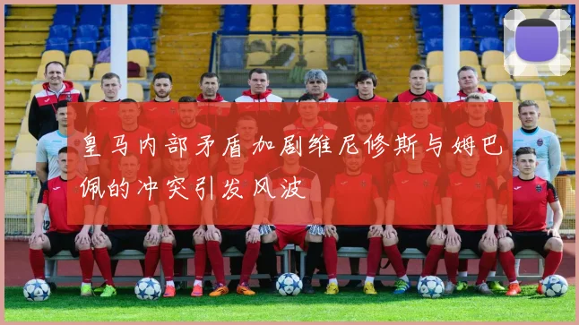 皇马内部矛盾加剧维尼修斯与姆巴佩的冲突引发风波
